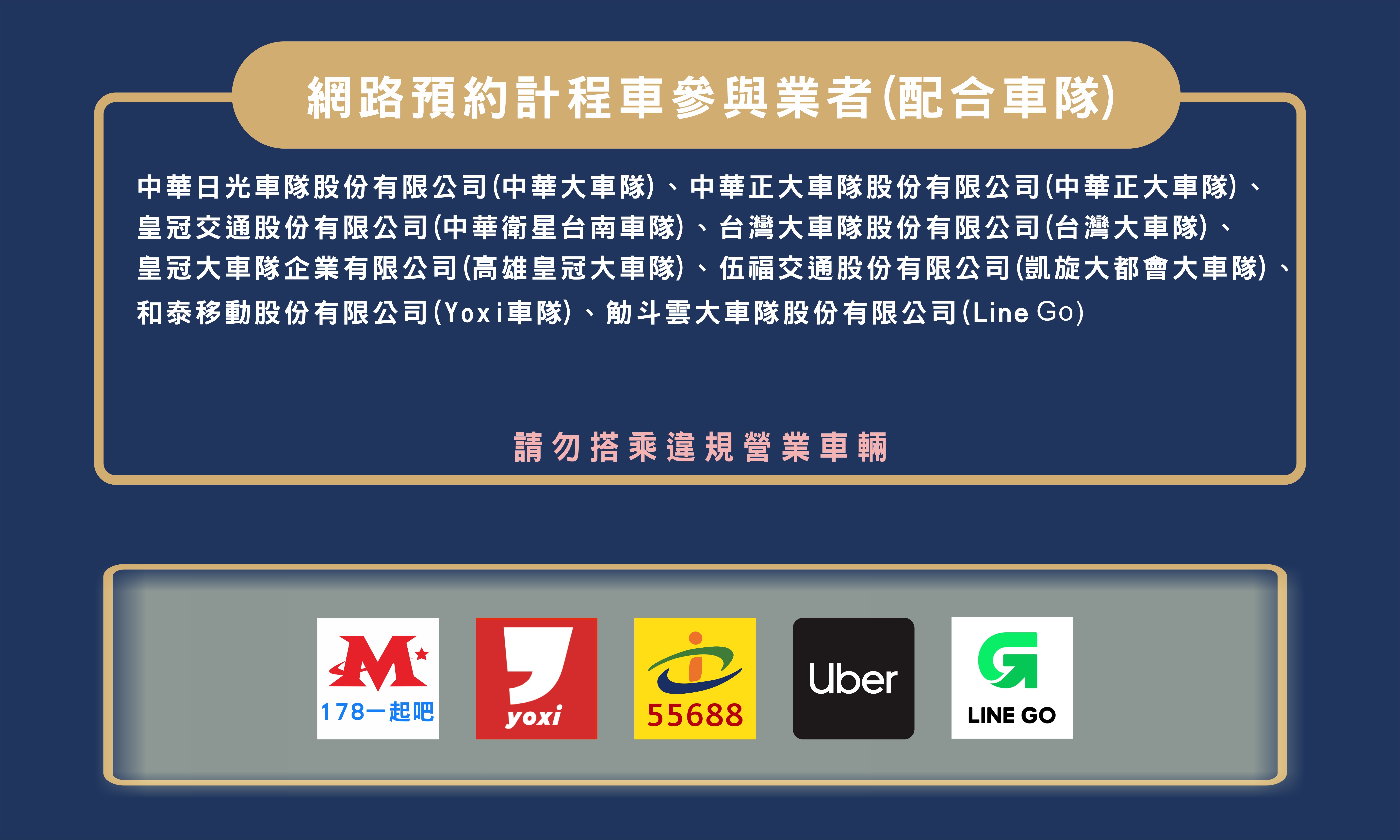 網路預約計程車參與業者（配合車隊）：中華大車隊、中華正大車隊、台灣大車隊、高雄皇冠大車隊、凱旋大都會大車隊、Yoxi車隊、Line Go等，請勿搭乘違規營業車輛
